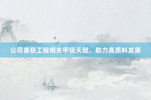 公司喜获工程相关甲级天赋，助力高质料发展