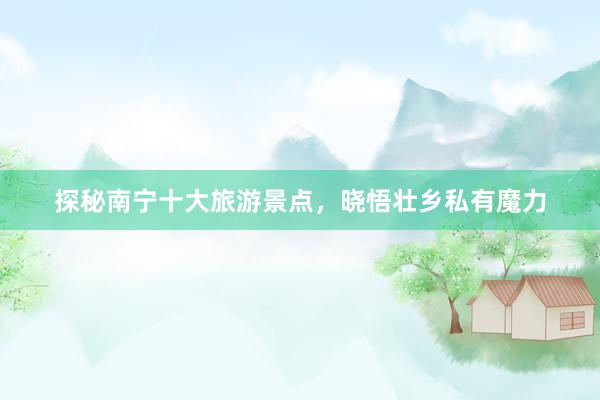探秘南宁十大旅游景点，晓悟壮乡私有魔力