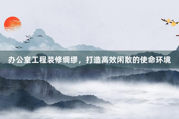 办公室工程装修绸缪，打造高效闲散的使命环境