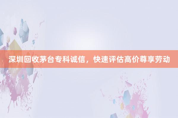 深圳回收茅台专科诚信，快速评估高价尊享劳动