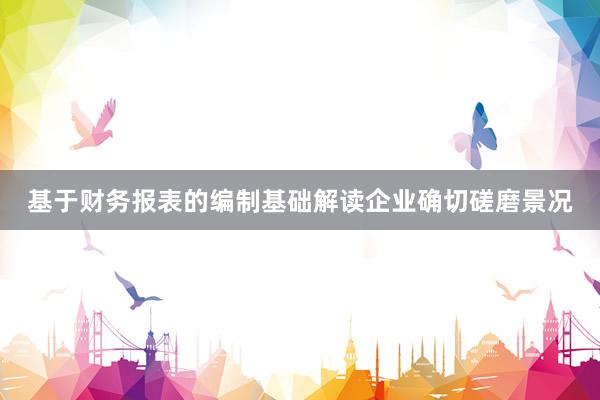 基于财务报表的编制基础解读企业确切磋磨景况