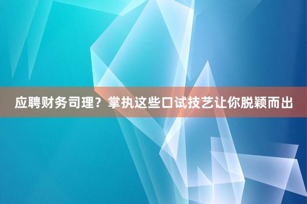 应聘财务司理？掌执这些口试技艺让你脱颖而出