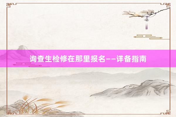 询查生检修在那里报名——详备指南