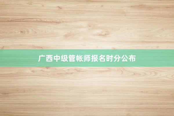 广西中级管帐师报名时分公布