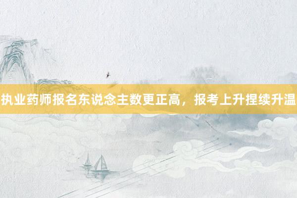执业药师报名东说念主数更正高，报考上升捏续升温
