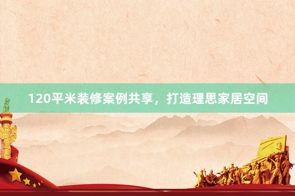 120平米装修案例共享，打造理思家居空间